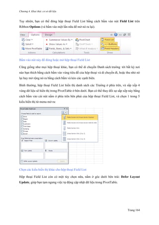 Chương 4. Khai thác cơ sở dữ liệu
Trang 164
Tuy nhiên, bạn có thể đóng hộp thoại Field List bằng cách bấm vào nút Field List trên
Ribbon Options (và bấm vào một lần nữa để mở nó ra lại).
Bấm vào nút này để đóng hoặc mở hộp thoại Field List
Cũng giống nhƣ mọi hộp thoại khác, bạn có thể di chuyển Danh sách trƣờng tới bất kỳ nơi
nào bạn thích bằng cách bấm vào vùng tiêu đề của hộp thoại và di chuyển đi, hoặc thu nhỏ nó
lại hay mở rộng nó ra bằng cách bấm và kéo các cạnh biên.
Bình thƣờng, hộp thoại Field List hiển thị danh sách các Trƣờng ở phía trên, và sắp xếp 4
vùng dữ liệu sẽ hiển thị trong PivotTable ở bên dƣới. Bạn có thể thay đổi sự sắp xếp này bằng
cách bấm vào cái nút nằm ở phía trên bên phải của hộp thoại Field List, và chọn 1 trong 5
kiểu hiển thị từ menu mở ra:
Chọn các kiểu hiển thị khác cho hộp thoại Field List
Hộp thoại Field List còn có một tùy chọn nữa, nằm ở góc dƣới bên trái: Defer Layout
Update, giúp bạn tạm ngƣng việc tự động cập nhật dữ liệu trong PivotTable.
 
