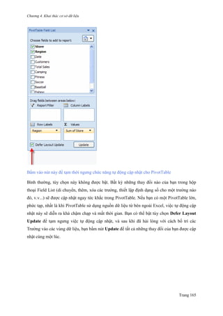 Chương 4. Khai thác cơ sở dữ liệu
Trang 165
Bấm vào nút này để tạm thời ngƣng chức năng tự động cập nhật cho PivotTable
Bình thƣờng, tùy chọn này không đƣợc bật. Bất kỳ những thay đổi nào của bạn trong hộp
thoại Field List (di chuyển, thêm, xóa các trƣờng, thiết lập định dạng số cho một trƣờng nào
đó, v.v...) sẽ đƣợc cập nhật ngay tức khắc trong PivotTable. Nếu bạn có một PivotTable lớn,
phức tạp, nhất là khi PivotTable sử dụng nguồn dữ liệu từ bên ngoài Excel, việc tự động cập
nhật này sẽ diễn ra khá chậm chạp và mất thời gian. Bạn có thể bật tùy chọn Defer Layout
Update để tạm ngƣng việc tự động cập nhật, và sau khi đã hài lòng với cách bố trí các
Trƣờng vào các vùng dữ liệu, bạn bấm nút Update để tất cả những thay đổi của bạn đƣợc cập
nhật cùng một lúc.
 