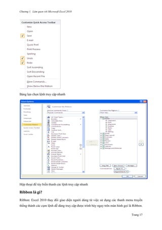 Chương 1. Làm quen với Microsoft Excel 2010
Trang 17
Bảng lựa chọn lệnh truy cập nhanh
Hộp thoại để tùy biến thanh các lệnh truy cập nhanh
Ribbon là gì?
Ribbon: Excel 2010 thay đổi giao diện ngƣời dùng từ việc sử dụng các thanh menu truyền
thống thành các cụm lệnh dễ dàng truy cập đƣợc trình bày ngay trên màn hình gọi là Ribbon.
 