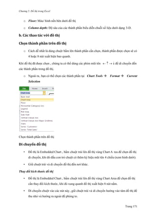 Chương 5. Đồ thị trong Excel
Trang 171
o Floor: Màu/ hình nền bên dƣới đồ thị
o Column depth: Độ sâu của các thành phần biểu diễn chuỗi số liệu dƣới dạng 3-D.
b. Các thăo tác với đồ thị
Chọn thành phần trên đồ thị
o Cách dễ nhất là dùng chuột bấm lên thành phần cần chọn, thành phần đƣợc chọn sẽ có
4 hoặc 8 nút xuất hiện bao quanh.
Khi đồ thi ̣đã đƣợc chọn , chúng ta có thể dùng các phím mũi tên để di chuyển đến
các thành phần trong đồ thị.
o Ngoài ra, bạn có thể chọn các thành phần tại Chart Tools Format Current
Selection
Chọn thành phần trên đồ thi ̣
Di chuyển đò thị
• Đồ thị là Embedded Chart , bấm chuột trái lên đồ thị vùng Chart A rea để chọn đồ thi ̣
di chuyển, khi đó đầu con trỏ chuột có thêm ký hiệu mũi tên 4 chiều (xem hình dƣới).
• Giƣ̃ chuột trái và di chuyển đồ thị đến nơi khác.
Thay đổi kích thướ c đồ thi ̣
• Đồ thị là Embedded Chart , bấm chuột trái lên đồ thị vùng Chart Area để chọn đồ thị
cần thay đổi kích thƣớc, khi đó xung quanh đồ thi ̣xuất hiê ̣n 8 nút nắm.
• Di chuyển chuột vào các nút này, giƣ̃ chuột trái và di chuyển hƣớng vào tâm đồ thi ̣để
thu nhỏ và hƣớng ra ngoài để phóng to.
 