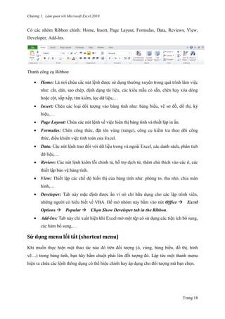 Chương 1. Làm quen với Microsoft Excel 2010
Trang 18
Có các nhóm Ribbon chính: Home, Insert, Page Layout, Formulas, Data, Reviews, View,
Developer, Add-Ins.
Thanh công cụ Ribbon
 Home: Là nơi chứa các nút lệnh đƣợc sử dụng thƣờng xuyên trong quá trình làm việc
nhƣ: cắt, dán, sao chép, định dạng tài liệu, các kiểu mẫu có sẵn, chèn hay xóa dòng
hoặc cột, sắp xếp, tìm kiếm, lọc dữ liệu,…
 Insert: Chèn các loại đối tƣợng vào bảng tính nhƣ: bảng biểu, vẽ sơ đồ, đồ thị, ký
hiệu,…
 Page Layout: Chứa các nút lệnh về việc hiển thị bảng tính và thiết lập in ấn.
 Formulas: Chèn công thức, đặt tên vùng (range), công cụ kiểm tra theo dõi công
thức, điều khiển việc tính toán của Excel.
 Data: Các nút lệnh trao đối với dữ liệu trong và ngoài Excel, các danh sách, phân tích
dữ liệu,…
 Review: Các nút lệnh kiểm lỗi chính tả, hỗ trợ dịch từ, thêm chú thích vào các ô, các
thiết lập bảo vệ bảng tính.
 View: Thiết lập các chế độ hiển thị của bảng tính nhƣ: phóng to, thu nhỏ, chia màn
hình,…
 Developer: Tab này mặc định đƣợc ẩn vì nó chỉ hữu dụng cho các lập trình viên,
những ngƣời có hiểu biết về VBA. Để mở nhóm này bấm vào nút Office Excel
Options Popular Chọn Show Developer tab in the Ribbon.
 Add-Ins: Tab này chỉ xuất hiện khi Excel mở một tê ̣p có sử dụng các tiện ích bổ sung,
các hàm bổ sung,…
Sử dụng menu lói tắt (shortcut menu)
Khi muốn thực hiện một thao tác nào đó trên đối tƣợng (ô, vùng, bảng biểu, đồ thị, hình
vẽ…) trong bảng tính, bạn hãy bấm chuột phải lên đối tƣợng đó. Lập tức một thanh menu
hiện ra chứa các lệnh thông dụng có thể hiệu chỉnh hay áp dụng cho đối tƣợng mà bạn chọn.
 