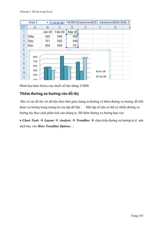 Chương 5. Đồ thị trong Excel
Trang 183
Minh họa hàm Series của chuỗi số liệu tháng 3/2008
Thêm đường xu hướ ng vằo đò thị
Khi vẽ các đồ thi ̣với dữ liệu theo thời gian chúng ta thƣờng vẽ thêm đƣờng xu hƣớng để biết
đƣợc xu hƣớng trong tƣơng lai của tập dữ liệu . Một tập số liệu có thể có nhiều đƣờng xu
hƣớng tùy theo cách phân tích của chúng ta. Để thêm đƣờng xu hƣớng bạn vào:
 Chart Tools  Layout  Analysis  Trendline  chọn kiểu đƣờng xu hƣớng từ d anh
sách hay vào More Trendline Options…
 