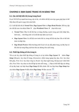 Chương 6. Định dạng trang và in bảng tính
Trang 185
CHƯƠNG 6: ĐỊNH DẠNG TRANG VÀ IN BẢNG TÍNH
6.1. Các chế độ hiển thị trang trong Excel
Excel 2010 hỗ trợ mạnh hơn trong việc in ấn, với nhiều chế độ xem trực quan giúp bạn có thể
thấy đƣợc kết quả in ngay trên màn hình.
Có 3 chế độ hiển thị là Nornal View, Page Layout View và Page Break Preview. Để truy cập
các chế độ xem vào nhóm View chọn Workbook Views chọn kiểu xem.
 Normal View: Đây là chế độ bạn sử dụng thƣờng xuyên trong quá trình nhập liệu,
tính toán,… trên bảng tính và là chế độ mặc định của Excel.
 Page Layout View: Là chế độ xem trƣớc khi in, trong chế độ này bạn vẫn có thể tính
toán và nhập liệu.
 Page Break Preview: Hiển thị bảng tính Excel với các dấu phân trang, tại đây bạn có
thể chia lại trang bằng cách kéo thả các đƣờng chia cách trang.
6.2. Thiết lập thông số cho trang in
Tất cả các tùy chọn thiết lập thông số trang in có tại nhóm Page Layout  nhóm Page
Setup (Margins: tùy chọn lề trang, Orientation: chiều trang ngang hay dọc, Size: tùy chọn
khổ giấy, Print Area: tùy chọn vùng in, Breaks: tùy chọn ngắt trang, Background: chèn hình
nền, Print Titles: tùy chọn in tiêu đề lặp lại trên mỗi trang,…). Bạn có thể thiết lập các thông
số tại đây hoặc vào hộp thoại Page Setup để điều chỉnh. Để vào hộp thoại Page Setup bạn
vào nhóm Page Layout  đến nhóm Page Setup  bấm vào nút
 