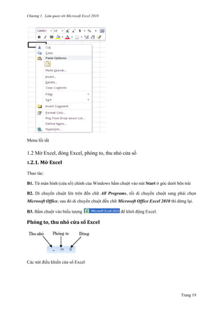 Chương 1. Làm quen với Microsoft Excel 2010
Trang 19
Menu lối tắt
1.2 Mở Excel, đóng Excel, phóng to, thu nhỏ cửa sổ
1.2.1. Mở Excel
Thao tác:
B1. Từ màn hình (cửa sổ) chính của Windows bấm chuột vào nút Start ở góc dƣới bên trái
B2. Di chuyển chuột lên trên đến chữ All Programs, rồi di chuyển chuột sang phải chọn
Microsoft Office, sau đó di chuyển chuột đến chữ Microsoft Office Excel 2010 thì dừng lại.
B3. Bấm chuột vào biểu tƣợng để khởi động Excel.
Phóng to, thu nhỏ cửa sổ Excel
Các nút điều khiển cửa sổ Excel
 