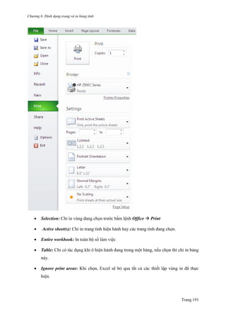 Chương 6. Định dạng trang và in bảng tính
Trang 191
 Selection: Chỉ in vùng đang chọn trƣớc bấm lệnh Office  Print
 Active sheet(s): Chỉ in trang tính hiện hành hay các trang tính đang chọn.
 Entire workbook: In toàn bộ sổ làm viê ̣c
 Table: Chỉ có tác dụng khi ô hiện hành đang trong một bảng, nếu chọn thì chỉ in bảng
này.
 Ignore print areas: Khi chọn, Excel sẽ bỏ qua tất cả các thiết lập vùng in đã thực
hiện.
 
