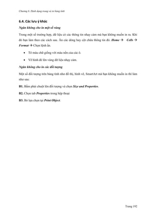 Chương 6. Định dạng trang và in bảng tính
Trang 192
6.4. Các lưu ý khác
Ngăn không cho in một số vùng
Trong một số trƣờng hợp, dữ liệu có các thông tin nhạy cảm mà bạn không muốn in ra. Khi
đó bạn làm theo các cách sau. Ẩn các dòng hay cột chứa thông tin đó. Home Cells 
Format  Chọn lệnh ẩn.
 Tô màu chữ giống với màu nền của các ô.
 Vẽ hình đè lên vùng dữ liệu nhạy cảm.
Ngăn không cho in các đối tượng
Một số đối tƣợng trên bảng tính nhƣ đồ thị, hình vẽ, SmartArt mà bạn không muốn in thì làm
nhƣ sau:
B1. Bấm phải chuột lên đối tƣợng và chọn Size and Properties.
B2. Chọn tab Properties trong hộp thoại
B3. Bỏ lựa chọn tại Print Object.
 