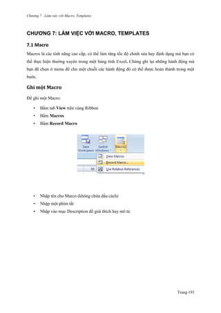 Chương 7 . Làm việc với Macro, Templates
Trang 193
CHƯƠNG 7: LÀM VIỆC VỚI MACRO, TEMPLATES
7.1 Macro
Macros là các tính năng cao cấp, có thể làm tăng tốc độ chỉnh sửa hay định dạng mà bạn có
thể thực hiện thƣờng xuyên trong một bảng tính Excel. Chúng ghi lại những hành động mà
bạn đã chọn ở menu để cho một chuỗi các hành động đó có thể đƣợc hoàn thành trong một
bƣớc.
Ghi một Macro
Để ghi một Macro:
• Bấm tab View trên vùng Ribbon
• Bấm Macros
• Bấm Record Macro
• Nhập tên cho Marco (không chứa dấu cách)
• Nhập một phím tắt
• Nhập vào mục Description để giải thích hay mô tả
 