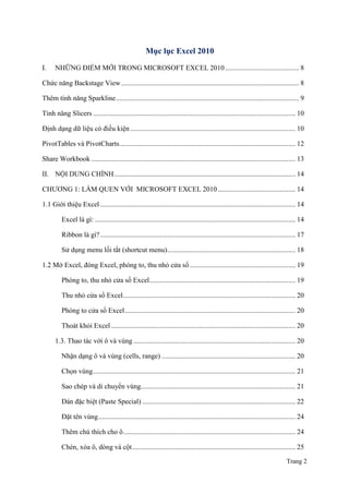 Trang 2
Mục lục Excel 2010
I. NHỮNG ĐIỂM MỚI TRONG MICROSOFT EXCEL 2010.......................................... 8
Chức năng Backstage View..................................................................................................... 8
Thêm tính năng Sparkline........................................................................................................ 9
Tính năng Slicers ................................................................................................................... 10
Định dạng dữ liệu có điều kiện.............................................................................................. 10
PivotTables và PivotCharts.................................................................................................... 12
Share Workbook .................................................................................................................... 13
II. NỘI DUNG CHÍNH....................................................................................................... 14
CHƢƠNG 1: LÀM QUEN VỚI MICROSOFT EXCEL 2010 ............................................ 14
1.1 Giới thiệu Excel ............................................................................................................... 14
Excel là gì: .................................................................................................................. 14
Ribbon là gì?............................................................................................................... 17
Sử dụng menu lối tắt (shortcut menu)......................................................................... 18
1.2 Mở Excel, đóng Excel, phóng to, thu nhỏ cửa sổ ............................................................ 19
Phóng to, thu nhỏ cửa sổ Excel................................................................................... 19
Thu nhỏ cửa sổ Excel.................................................................................................. 20
Phóng to cửa sổ Excel................................................................................................. 20
Thoát khỏi Excel......................................................................................................... 20
1.3. Thao tác với ô và vùng ............................................................................................ 20
Nhận dạng ô và vùng (cells, range) ............................................................................ 20
Chọn vùng................................................................................................................... 21
Sao chép và di chuyển vùng........................................................................................ 21
Dán đặc biệt (Paste Special) ....................................................................................... 22
Đặt tên vùng................................................................................................................ 24
Thêm chú thích cho ô.................................................................................................. 24
Chèn, xóa ô, dòng và cột............................................................................................. 25
 