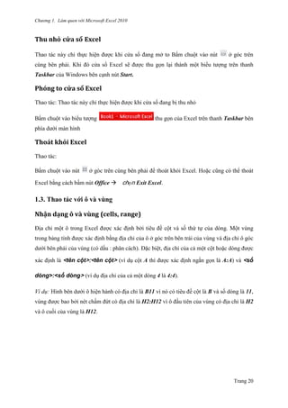 Chương 1. Làm quen với Microsoft Excel 2010
Trang 20
Thu nhỏ cửa sổ Excel
Thao tác này chỉ thực hiện đƣợc khi cửa sổ đang mở to Bấm chuột vào nút ở góc trên
cùng bên phải. Khi đó cửa sổ Excel sẽ đƣợc thu gọn lại thành một biểu tƣợng trên thanh
Taskbar của Windows bên cạnh nút Start.
Phóng to cửa sổ Excel
Thao tác: Thao tác này chỉ thực hiện đƣợc khi cửa sổ đang bị thu nhỏ
Bấm chuột vào biểu tƣợng thu gọn của Excel trên thanh Taskbar bên
phía dƣới màn hình
Thoát khỏi Excel
Thao tác:
Bấm chuột vào nút ở góc trên cùng bên phải để thoát khỏi Excel. Hoặc cũng có thể thoát
Excel bằng cách bấm nút Office chọn Exit Excel.
1.3. Thao tác với ô và vùng
Nhận dạng ô và vùng (cells, range)
Địa chỉ một ô trong Excel đƣợc xác định bởi tiêu đề cột và số thứ tự của dòng. Một vùng
trong bảng tính đƣợc xác định bằng địa chỉ của ô ở góc trên bên trái của vùng và địa chỉ ô góc
dƣới bên phải của vùng (có dấu : phân cách). Đặc biệt, địa chỉ của cả một cột hoặc dòng đƣợc
xác định là <tên cột>:<tên cột> (ví dụ cột A thì đƣợc xác định ngắn gọn là A:A) và <số
dòng>:<số dòng> (ví dụ địa chỉ của cả một dòng 4 là 4:4).
Ví dụ: Hình bên dƣới ô hiện hành có địa chỉ là B11 vì nó có tiêu đề cột là B và số dòng là 11,
vùng đƣợc bao bởi nét chấm đứt có địa chỉ là H2:H12 vì ô đầu tiên của vùng có địa chỉ là H2
và ô cuối của vùng là H12.
 