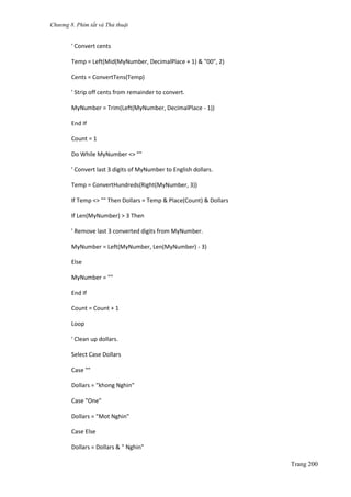 Chương 8. Phím tắt và Thủ thuật
Trang 200
' Convert cents
Temp = Left(Mid(MyNumber, DecimalPlace + 1) & "00", 2)
Cents = ConvertTens(Temp)
' Strip off cents from remainder to convert.
MyNumber = Trim(Left(MyNumber, DecimalPlace - 1))
End If
Count = 1
Do While MyNumber <> ""
' Convert last 3 digits of MyNumber to English dollars.
Temp = ConvertHundreds(Right(MyNumber, 3))
If Temp <> "" Then Dollars = Temp & Place(Count) & Dollars
If Len(MyNumber) > 3 Then
' Remove last 3 converted digits from MyNumber.
MyNumber = Left(MyNumber, Len(MyNumber) - 3)
Else
MyNumber = ""
End If
Count = Count + 1
Loop
' Clean up dollars.
Select Case Dollars
Case ""
Dollars = "khong Nghin"
Case "One"
Dollars = "Mot Nghin"
Case Else
Dollars = Dollars & " Nghin"
 