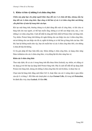 Chương 8. Phím tắt và Thủ thuật
Trang 205
1. Khóa và bảo vệ những ô có chứa công thức
Chiêu này giúp bạn cho phép người khác thay đổi các ô có chứa dữ liệu, nhưng cấm họ
thay đổi các ô chứa công thức. Bạn cũng có thể bảo vệ các ô có chứa công thức mà không
cần phải bảo vệ toàn bộ trang tính của bạn.
Khi tạo một bảng tính, thƣờng chúng ta sẽ phải dùng đến một số công thức, và khi chia sẻ
bảng tính cho mọi ngƣời, có thể bạn muốn rằng, không ai có thể can thiệp (xóa, sửa...) vào
những ô có chứa công thức. Cách dễ nhất là cũng phổ biến nhất là Protect (bảo vệ) bảng tính.
Tuy nhiên, Protect bảng tính không chỉ ngăn không cho can thiệp vào các ô chứa công thức,
mà nó không cho can thiệp vào tất cả, nghĩa là không ai có thể làm gì bảng tính của bạn. Đôi
khi, bạn lại không muốn nhƣ vậy, bạn chỉ muốn bảo vệ các ô chứa công thức thôi, còn những
ô chứa dữ liệu thì không.
Có ba giải pháp để thực hiện điều này: Khóa những ô chứa công thức, sử dụng chức năng
Data-validation cho các ô chứa công thức, và tự động bật tắt chức năng bảo vệ.
Khóa các ô chứa công thức
Theo mặc định, tất cả các ô trong bảng tính đều đƣợc khóa (locked), tuy nhiên, nó chẳng có
tác dụng gì trừ khi bạn áp dụng lệnh Protect bảng tính. Đây là cách dễ nhất để áp dụng lệnh
Protect cho bảng tính, nhƣng chỉ những ô chứa công thức thì mới bị khóa, và đƣợc bảo vệ:
Chọn toàn bộ bảng tính, bằng cách bấm Ctrl+A, hoặc bấm vào cái ô vuông nằm ở giao điểm
của cột A và hàng 1. Rồi bấm nút chuột phải và chọn Format Cells, rồi trong tab Protection,
bỏ đánh dấu ở tùy chọn Locked, rồi bấm OK:
 