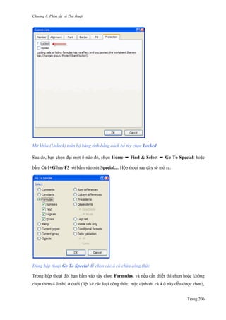 Chương 8. Phím tắt và Thủ thuật
Trang 206
Mở khóa (Unlock) toàn bộ bảng tính bằng cách bỏ tùy chọn Locked
Sau đó, bạn chọn đại một ô nào đó, chọn Home ➝ Find & Select ➝ Go To Special; hoặc
bấm Ctrl+G hay F5 rồi bấm vào nút Special.... Hộp thoại sau đây sẽ mở ra:
Dùng hộp thoại Go To Special để chọn các ô có chứa công thức
Trong hộp thoại đó, bạn bấm vào tùy chọn Formulas, và nếu cần thiết thì chọn hoặc không
chọn thêm 4 ô nhỏ ở dƣới (liệt kê các loại công thức, mặc định thì cả 4 ô này đều đƣợc chọn),
 