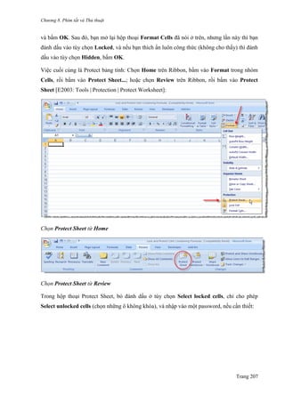 Chương 8. Phím tắt và Thủ thuật
Trang 207
và bấm OK. Sau đó, bạn mở lại hộp thoại Format Cells đã nói ở trên, nhƣng lần này thì bạn
đánh dấu vào tùy chọn Locked, và nếu bạn thích ẩn luôn công thức (không cho thấy) thì đánh
dấu vào tùy chọn Hidden, bấm OK.
Việc cuối cùng là Protect bảng tính: Chọn Home trên Ribbon, bấm vào Format trong nhóm
Cells, rồi bấm vào Protect Sheet...; hoặc chọn Review trên Ribbon, rồi bấm vào Protect
Sheet [E2003: Tools | Protection | Protect Worksheet]:
Chọn Protect Sheet từ Home
Chọn Protect Sheet từ Review
Trong hộp thoại Protect Sheet, bỏ đánh dấu ở tùy chọn Select locked cells, chỉ cho phép
Select unlocked cells (chọn những ô không khóa), và nhập vào một password, nếu cần thiết:
 