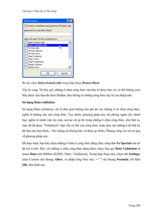Chương 8. Phím tắt và Thủ thuật
Trang 208
Bỏ tùy chọn Select locked cells trong hộp thoại Protect Sheet
Vậy là xong. Từ bây giờ, những ô chứa công thức của bạn sẽ đƣợc bảo vệ, có thể không xem
thấy đƣợc nếu bạn đã chọn Hidden, bạn không lo những công thức này bị can thiệp nữa.
Sử dụng Data-validation
Sử dụng Data-validation, chỉ là đơn giản không cho ghi đè vào những ô có chứa công thức,
nghĩa là không cho sửa công thức. Tuy nhiên, phƣơng pháp này chỉ phòng ngừa cho chính
bạn, nghĩa là tránh việc táy máy sửa lại cái gì đó trong những ô chứa công thức, chứ thật ra,
mặc dù đã đƣợc "Validation", bạn vẫn có thể xóa công thức, hoặc dán vào những ô đó bất kỳ
dữ liệu nào bạn thích... Nói chung nó không bảo vệ đƣợc gì nhiều. Nhƣng cũng xin nói sơ qua
về phƣơng pháp này:
Để thực hiện, bạn hãy chọn những ô chứa ô công thức bằng chức năng Go To Specials mà tôi
đã nói ở trên. Rồi, với những ô chứa công thức đang đƣợc chọn, bạn gọi Data Validation từ
menu Data trên Ribbon [E2003: Data | Validation]. Trong hộp thoại này, chọn tab Settings,
chọn Custom cho khung Allow, và nhập công thức này: =" " vào khung Formula, rồi bấm
OK, nhƣ hình sau:
 