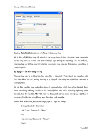 Chương 8. Phím tắt và Thủ thuật
Trang 209
Sử dụng Data Validation để bảo vệ những ô chứa công thức
Kể từ đây, mỗi khi bạn nhập bất kỳ thứ gì vào trong những ô chứa công thức, hoặc bạn muốn
sửa lại công thức, sẽ có một cảnh báo xuất hiện, ngăn không cho bạn nhập vào. Xin nhắc lại,
phƣơng pháp này không cấm việc xóa hẳn công thức, cũng nhƣ dán đè thứ gì đó vào những ô
chứa công thức.
Tự động bật tắt chức năng bảo vệ
Phƣơng pháp này, sẽ tự động bật chức năng bảo vệ bảng tính (Protect) mỗi khi bạn chọn một
ô đã đƣợc khóa (locked), nhƣng nó cũng sẽ tự động tắt chức năng bảo vệ khi bạn chọn một ô
không bị khóa.
Để bắt đầu, bạn hãy chắc chắn rằng những ô bạn muốn bảo vệ (ô chứa công thức) đã đƣợc
khóa, còn những ô không cần bảo vệ thì không bị khóa, nhƣ tôi đã trình bày ở phƣơng pháp
thứ nhất. Sau đó, bạn bấm Alt+F11, bấm vào Trang tính mà bạn muốn bảo vệ các ô đã khóa ở
trong đó, rồi nhập vào trong khung soạn thảo đoạn code sau đây:
Private Sub Worksheet_SelectionChange(ByVal Target As Range)
If Target.Locked = True Then
Me.Protect Password:="Secret"
Else
Me.Unprotect Password:="Secret"
End If
 