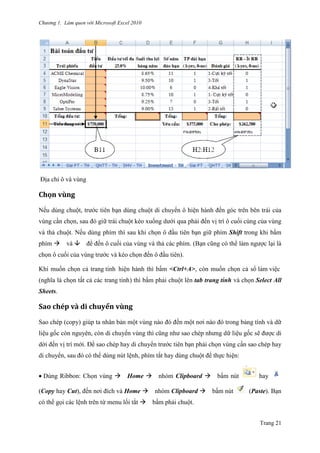 Chương 1. Làm quen với Microsoft Excel 2010
Trang 21
Địa chỉ ô và vùng
Chọn vùng
Nếu dùng chuột, trƣớc tiên bạn dùng chuột di chuyển ô hiện hành đến góc trên bên trái của
vùng cần chọn, sau đó giữ trái chuột kéo xuống dƣới qua phải đến vị trí ô cuối cùng của vùng
và thả chuột. Nếu dùng phím thì sau khi chọn ô đầu tiên bạn giữ phím Shift trong khi bấm
phím và để đến ô cuối của vùng và thả các phím. (Bạn cũng có thể làm ngƣợc lại là
chọn ô cuối của vùng trƣớc và kéo chọn đến ô đầu tiên).
Khi muốn chọn cả trang tính hiện hành thì bấm <Ctrl+A>, còn muốn chọn cả sổ làm viê ̣c
(nghĩa là chọn tất cả các trang tính) thì bấm phải chuột lên tab trang tính và chọn Select All
Sheets.
Săo chép và di chuyển vùng
Sao chép (copy) giúp ta nhân bản một vùng nào đó đến một nơi nào đó trong bảng tính và dữ
liệu gốc còn nguyên, còn di chuyển vùng thì cũng nhƣ sao chép nhƣng dữ liệu gốc sẽ đƣợc di
dời đến vị trí mới. Để sao chép hay di chuyển trƣớc tiên bạn phải chọn vùng cần sao chép hay
di chuyển, sau đó có thể dùng nút lệnh, phím tắt hay dùng chuột để thực hiện:
Dùng Ribbon: Chọn vùng Home nhóm Clipboard bấm nút hay
(Copy hay Cut), đến nơi đích và Home nhóm Clipboard bấm nút (Paste). Bạn
có thể gọi các lệnh trên từ menu lối tắt bấm phải chuột.
 
