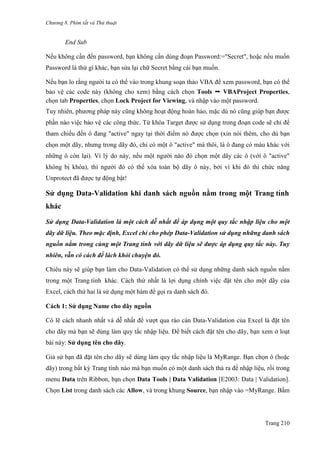 Chương 8. Phím tắt và Thủ thuật
Trang 210
End Sub
Nếu không cần đến password, bạn không cần dùng đoạn Password:="Secret", hoặc nếu muốn
Password là thứ gì khác, bạn sửa lại chữ Secret bằng cái bạn muốn.
Nếu bạn lo rằng ngƣời ta có thể vào trong khung soạn thảo VBA để xem password, bạn có thể
bảo vệ các code này (không cho xem) bằng cách chọn Tools ➝ VBAProject Properties,
chọn tab Properties, chọn Lock Project for Viewing, và nhập vào một password.
Tuy nhiên, phƣơng pháp này cũng không hoạt động hoàn hảo, mặc dù nó cũng giúp bạn đƣợc
phần nào việc bảo vệ các công thức. Từ khóa Target đƣợc sử dụng trong đoạn code sẽ chỉ để
tham chiếu đến ô đang "active" ngay tại thời điểm nó đƣợc chọn (xin nói thêm, cho dù bạn
chọn một dãy, nhƣng trong dãy đó, chỉ có một ô "active" mà thôi, là ô đang có màu khác với
những ô còn lại). Vì lý do này, nếu một ngƣời nào đó chọn một dãy các ô (với ô "active"
không bị khóa), thì ngƣời đó có thể xóa toàn bộ dãy ô này, bởi vì khi đó thì chức năng
Unprotect đã đƣợc tự động bật!
Sử dụng Data-Validation khi danh sách nguồn nằm trong một Trang tính
khác
Sử dụng Data-Validation là một cách dễ nhất để áp dụng một quy tắc nhập liệu cho một
dãy dữ liệu. Theo mặc định, Excel chỉ cho phép Data-Validation sử dụng những danh sách
nguồn nằm trong cùng một Trang tính với dãy dữ liệu sẽ được áp dụng quy tắc này. Tuy
nhiên, vẫn có cách để lách khỏi chuyện đó.
Chiêu này sẽ giúp bạn làm cho Data-Validation có thể sử dụng những danh sách nguồn nằm
trong một Trang tính khác. Cách thứ nhất là lợi dụng chính việc đặt tên cho một dãy của
Excel, cách thứ hai là sử dụng một hàm để gọi ra danh sách đó.
Cách 1: Sử dụng Name cho dãy nguồn
Có lẽ cách nhanh nhất và dễ nhất để vƣợt qua rào cản Data-Validation của Excel là đặt tên
cho dãy mà bạn sẽ dùng làm quy tắc nhập liệu. Để biết cách đặt tên cho dãy, bạn xem ở loạt
bài này: Sử dụng tên cho dãy.
Giả sử bạn đã đặt tên cho dãy sẽ dùng làm quy tắc nhập liệu là MyRange. Bạn chọn ô (hoặc
dãy) trong bất kỳ Trang tính nào mà bạn muốn có một danh sách thả ra để nhập liệu, rồi trong
menu Data trên Ribbon, bạn chọn Data Tools | Data Validation [E2003: Data | Validation].
Chọn List trong danh sách các Allow, và trong khung Source, bạn nhập vào =MyRange. Bấm
 