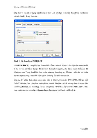 Chương 8. Phím tắt và Thủ thuật
Trang 211
OK. Bởi vì bạn đã sử dụng một Name để làm List, nên bạn có thể áp dụng Data-Validation
này cho bất kỳ Trang tính nào.
Cách 2: Sử dụng hàm INDIRECT
Hàm INDIRECT() cho phép bạn tham chiếu đến ô chứa dữ liệu text đại diện cho một địa chỉ
ô. Và rồi bạn có thể sử dụng ô đó nhƣ môt tham chiếu cục bộ, cho dù nó tham chiếu đến dữ
liệu trong một Trang tính khác. Bạn có thể sử dụng tính năng này để tham chiếu đến nơi chứa
dãy mà bạn sẽ dùng làm danh sách nguồn cho quy tắc Data-Validation.
Giả sử, dãy chứa danh sách nguồn này nằm ở Sheet1, trong dãy $A$1:$A$8. Để tạo một
Dala-Validation, bạn cũng làm những bƣớc nhƣ tôi đã nói ở cách 1, nhƣng thay vì gõ tên dãy
vào trong Source, thì bạn nhập vào đó công thức: =INDIRECT("Sheet1!$A$1:$A$8"). Hãy
chắc chắn rằng tùy chọn In-cell drop-down đang đƣợc kích hoạt, và bấm OK.
 