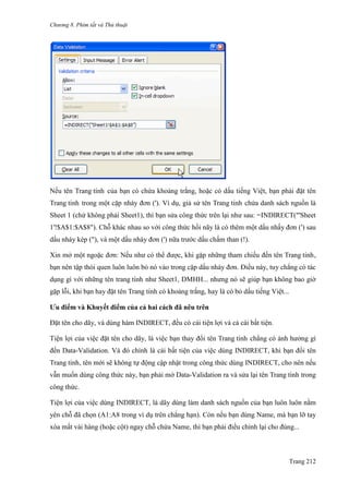 Chương 8. Phím tắt và Thủ thuật
Trang 212
Nếu tên Trang tính của bạn có chứa khoảng trắng, hoặc có dấu tiếng Việt, bạn phải đặt tên
Trang tính trong một cặp nháy đơn ('). Ví dụ, giả sử tên Trang tính chứa danh sách nguồn là
Sheet 1 (chứ không phải Sheet1), thì bạn sửa công thức trên lại nhƣ sau: =INDIRECT("'Sheet
1'!$A$1:$A$8"). Chỗ khác nhau so với công thức hồi nãy là có thêm một dấu nhấy đơn (') sau
dấu nháy kép ("), và một dấu nháy đơn (') nữa trƣớc dấu chấm than (!).
Xin mở một ngoặc đơn: Nếu nhƣ có thể đƣợc, khi gặp những tham chiếu đến tên Trang tính,
bạn nên tập thói quen luôn luôn bỏ nó vào trong cặp dấu nháy đơn. Điều này, tuy chẳng có tác
dụng gì với những tên trang tính nhƣ Sheet1, DMHH... nhƣng nó sẽ giúp bạn không bao giờ
gặp lỗi, khi bạn hay đặt tên Trang tính có khoảng trắng, hay là có bỏ dấu tiếng Việt...
Ưu điểm và Khuyết điểm của cả hai cách đã nêu trên
Đặt tên cho dãy, và dùng hàm INDIRECT, đều có cái tiện lợi và cả cái bất tiện.
Tiện lợi của việc đặt tên cho dãy, là việc bạn thay đổi tên Trang tính chẳng có ảnh hƣởng gì
đến Data-Validation. Và đó chính là cái bất tiện của việc dùng INDIRECT, khi bạn đổi tên
Trang tính, tên mới sẽ không tự động cập nhật trong công thức dùng INDIRECT, cho nên nếu
vẫn muốn dùng công thức này, bạn phải mở Data-Validation ra và sửa lại tên Trang tính trong
công thức.
Tiện lợi của việc dùng INDIRECT, là dãy dùng làm danh sách nguồn của bạn luôn luôn nằm
yên chỗ đã chọn (A1:A8 trong ví dụ trên chẳng hạn). Còn nếu bạn dùng Name, mà bạn lỡ tay
xóa mất vài hàng (hoặc cột) ngay chỗ chứa Name, thì bạn phải điều chỉnh lại cho đúng...
 