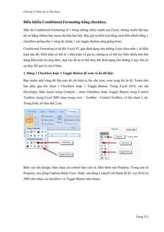 Chương 8. Phím tắt và Thủ thuật
Trang 213
Điều khiển Conditional Formating bằng checkbox.
Mặc dù Conditional Formating là 1 trong những chiêu mạnh của Excel, nhƣng muốn bật hay
tắt nó bằng ribbon hay menu thì khá bực bội. Bây giờ ta biến hoá bằng cách điều khiển bằng 1
checkbox giống nhƣ 1 công tắc (hoặc 1 cái toggle Button càng giống hơn).
Conditional Formating có từ đời Excel 97, gán định dạng cho những ô nào thỏa mãn 1 số điều
kiện nào đó. Điều kiện có thể là 1 điều kiện về giá trị, nhƣng ta có thể tuỳ biến nhiều hơn khi
dùng điều kiện là công thức, dựa vào đó ta có thể thay đổi định dạng cho những ô này, khi có
sự thay đổi giá trị của ô khác.
1. Dùng 1 Checkbox hoặc 1 Toggle Button để xem và ẩn dữ liệu:
Bạn muốn một vùng dữ liệu nào đó chỉ hiện ra lúc cần xem, xem xong thì ẩn đi. Trƣớc tiên
bạn phải gán lên sheet 1 Checkbox hoặc 1 Toggle Button. Trong Excel 2010, vào tab
Developer, bấm Insert trong Controls - chọn Checkbox hoặc Toggle Button trong Control
Toolbox, trong Excel 2003 chọn trong view – Toolbar – Control Toolbox, vẽ lên sheet 1 cái.
Trong hình, tôi làm thử 2 cái.
.................
Bấm vào nút design, bấm chọn cái control bạn vừa vẽ, bấm thêm nút Property. Trong cửa sổ
Property, sửa dòng Caption thành View/ Hide, sửa dòng Linked Cell thành $C$2. (cả 2010 và
2003 nhƣ nhau, cả checkbox và Toggle Button nhƣ nhau).
 