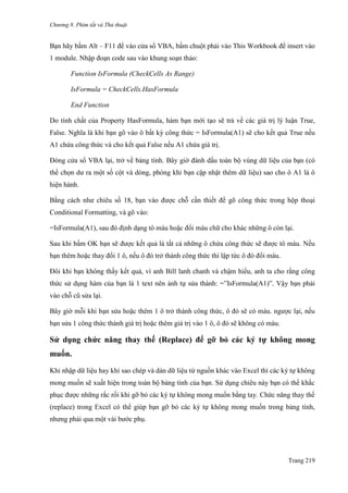 Chương 8. Phím tắt và Thủ thuật
Trang 219
Bạn hãy bấm Alt – F11 để vào cửa sổ VBA, bấm chuột phải vào This Workbook để insert vào
1 module. Nhập đoạn code sau vào khung soạn thảo:
Function IsFormula (CheckCells As Range)
IsFormula = CheckCells.HasFormula
End Function
Do tính chất của Property HasFormula, hàm bạn mới tạo sẽ trả về các giá trị lý luận True,
False. Nghĩa là khi bạn gõ vào ô bất kỳ công thức = IsFormula(A1) sẽ cho kết quả True nếu
A1 chứa công thức và cho kết quả False nếu A1 chứa giá trị.
Đóng cửa sổ VBA lại, trở về bảng tính. Bây giờ đánh dấu toàn bộ vùng dữ liệu của bạn (có
thể chọn dƣ ra một số cột và dòng, phòng khi bạn cập nhật thêm dữ liệu) sao cho ô A1 là ô
hiện hành.
Bằng cách nhƣ chiêu số 18, bạn vào đƣợc chỗ cần thiết để gõ công thức trong hộp thoại
Conditional Formatting, và gõ vào:
=IsFormula(A1), sau đó định dạng tô màu hoặc đổi màu chữ cho khác những ô còn lại.
Sau khi bấm OK bạn sẽ đƣợc kết quả là tất cả những ô chứa công thức sẽ đƣợc tô màu. Nếu
bạn thêm hoặc thay đổi 1 ô, nếu ô đó trở thành công thức thì lập tức ô đó đổi màu.
Đôi khi bạn không thấy kết quả, vì anh Bill lanh chanh và chậm hiểu, anh ta cho rằng công
thức sử dụng hàm của bạn là 1 text nên ảnh tự sửa thành: =‖IsFormula(A1)‖. Vậy bạn phải
vào chỗ cũ sửa lại.
Bây giờ mỗi khi bạn sửa hoặc thêm 1 ô trở thành công thức, ô đó sẽ có màu. ngƣợc lại, nếu
bạn sửa 1 công thức thành giá trị hoặc thêm giá trị vào 1 ô, ô đó sẽ không có màu.
Sử dụng chức năng thay thế (Replace) để gỡ bỏ các ký tự không mong
muốn.
Khi nhập dữ liệu hay khi sao chép và dán dữ liệu từ nguồn khác vào Excel thì các ký tự không
mong muốn sẽ xuất hiện trong toàn bộ bảng tính của bạn. Sử dụng chiêu này bạn có thể khắc
phục đƣợc những rắc rối khi gỡ bỏ các ký tự không mong muốn bằng tay. Chức năng thay thế
(replace) trong Excel có thể giúp bạn gỡ bỏ các ký tự không mong muốn trong bảng tính,
nhƣng phải qua một vài bƣớc phụ.
 