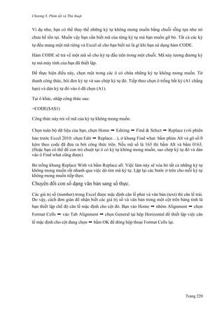 Chương 8. Phím tắt và Thủ thuật
Trang 220
Ví dụ nhƣ, bạn có thể thay thế những ký tự không mong muốn bằng chuỗi rỗng tựa nhƣ nó
chƣa hề tồn tại. Muốn vậy bạn cần biết mã của từng ký tự mà bạn muốn gỡ bỏ. Tất cả các ký
tự đều mang một mã riêng và Excel sẽ cho bạn biết nó là gì khi bạn sử dụng hàm CODE.
Hàm CODE sẽ trả về một mã số cho ký tự đầu tiên trong một chuỗi. Mã này tƣơng đƣơng ký
tự mà máy tính của bạn đã thiết lập.
Để thực hiện điều này, chọn một trong các ô có chứa những ký tự không mong muốn. Từ
thanh công thức, bôi đen ký tự và sao chép ký tự đó. Tiếp theo chọn ô trống bất kỳ (A1 chẳng
hạn) và dán ký tự đó vào ô đã chọn (A1).
Tại ô khác, nhập công thức sau:
=CODE($A$1)
Công thức này trả về mã của ký tự không mong muốn.
Chọn toàn bộ dữ liệu của bạn, chọn Home ➝ Editing ➝ Find & Select ➝ Replace (với phiên
bản trƣớc Excel 2010: chọn Edit ➝ Replace…), ở khung Find what: bấm phim Alt và gõ số 0
kèm theo code đã đƣa ra bởi công thức trên. Nếu mã số là 163 thì bấm Alt và bấm 0163.
(Hoặc bạn có thể để con trỏ chuột tại ô có ký tự không mong muốn, sao chép ký tự đó và dán
vào ô Find what cũng đƣợc)
Bỏ trống khung Replace With và bấm Replace all. Việc làm này sẽ xóa bỏ tất cả những ký tự
không mong muốn rất nhanh qua việc dò tìm mã ký tự. Lặp lại các bƣớc ở trên cho mỗi ký tự
không mong muốn tiếp theo.
Chuyển đổi con số dạng văn bản sang số thực.
Các giá trị số (number) trong Excel đƣợc mặc định căn lề phải và văn bản (text) thì căn lề trái.
Do vậy, cách đơn giản để nhận biết các giá trị số và văn bản trong một cột trên bảng tính là
bạn thiết lập chế độ căn lề mặc định cho cột đó. Bạn vào Home ➝ nhóm Alignment ➝ chọn
Format Cells ➝ vào Tab Alignment ➝ chọn General tại hộp Horizontal để thiết lập việc căn
lề mặc định cho cột đang chọn ➝ bấm OK để đóng hộp thoại Format Cells lại.
 
