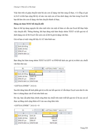 Chương 8. Phím tắt và Thủ thuật
Trang 222
Việc làm trên sẽ giúp chuyển toàn bộ các con số dạng văn bản sang số thực, vì ô rỗng có giá
trị là 0 và khi bạn cộng bất kỳ số nào vào một con số lƣu dƣới dạng văn bản trong Excel thì
bạn đã làm cho con số dạng văn bản chuyển thành số thực.
Dùng các hàm TEXT để chuyển đổi
Bạn có thể áp dụng nguyên tắc nhƣ cách trên vào một số hàm có sẵn của Excel để thực hiện
việc chuyển đổi. Thông thƣờng, khi bạn dùng một hàm thuộc nhóm TEXT và kết quả trả về
dƣới dạng con số thì Excel vẫn xem con số đó là giá trị dạng văn bản.
Giả sử bạn có một vùng dữ liệu A1:A7 nhƣ hình sau:
Bạn dùng hai hàm trong nhóm TEXT là LEFT và FIND để tách các giá trị ra khỏi các chuỗi
văn bản nhƣ sau:
=LEFT(A1,FIND(" ",A1)-1)
Sau khi dùng hàm để tách phần giá trị ra thì các kết quả trả về vẫn đƣợc Excel xem nhƣ là văn
bản vì chúng đƣợc căn lề trái nhƣ hình sau:
Do vậy, bạn cần phải hiệu chỉnh công thức tác chuỗi trên một ít để kết quả trả về là các con số
thực sự bằng cách cộng thêm số 0 vào sau công thức trên:
=LEFT(A1,FIND(" ",A1)-1) + 0
 