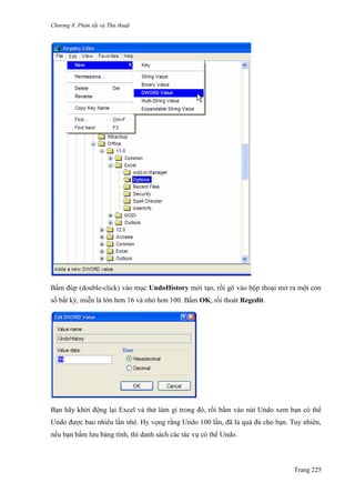 Chương 8. Phím tắt và Thủ thuật
Trang 225
Bấm đúp (double-click) vào mục UndoHistory mới tạo, rồi gõ vào hộp thoại mở ra một con
số bất kỳ, miễn là lớn hơn 16 và nhỏ hơn 100. Bấm OK, rồi thoát Regedit.
Bạn hãy khởi động lại Excel và thử làm gì trong đó, rồi bấm vào nút Undo xem bạn có thể
Undo đƣợc bao nhiêu lần nhé. Hy vọng rằng Undo 100 lần, đã là quá đủ cho bạn. Tuy nhiên,
nếu bạn bấm lƣu bảng tính, thì danh sách các tác vụ có thể Undo.
 