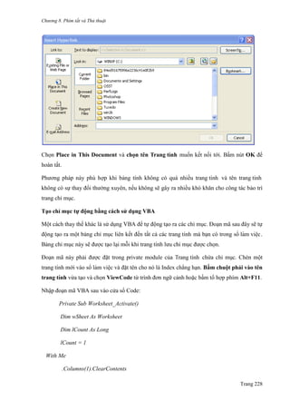 Chương 8. Phím tắt và Thủ thuật
Trang 228
Chọn Place in This Document và chọn tên Trang tính muốn kết nối tới. Bấm nút OK để
hoàn tất.
Phƣơng pháp này phù hợp khi bảng tính không có quá nhiều trang tính và tên trang tính
không có sự thay đổi thƣờng xuyên, nếu không sẽ gây ra nhiều khó khăn cho công tác bảo trì
trang chỉ mục.
Tạo chỉ mục tự động bằng cách sử dụng VBA
Một cách thay thế khác là sử dụng VBA để tự động tạo ra các chỉ mục. Đoạn mã sau đây sẽ tự
động tạo ra một bảng chỉ mục liên kết đến tất cả các trang tính mà bạn có trong sổ làm viê ̣c.
Bảng chỉ mục này sẽ đƣợc tạo lại mỗi khi trang tính lƣu chỉ mục đƣợc chọn.
Đoạn mã này phải đƣợc đặt trong private module của Trang tính chứa chỉ mục. Chèn một
trang tính mới vào sổ làm viê ̣c và đặt tên cho nó là Index chẳng hạn. Bấm chuột phải vào tên
trang tính vừa tạo và chọn ViewCode từ trình đơn ngữ cảnh hoặc bấm tổ hợp phím Alt+F11.
Nhập đoạn mã VBA sau vào cửa sổ Code:
Private Sub Worksheet_Activate()
Dim wSheet As Worksheet
Dim lCount As Long
lCount = 1
With Me
.Columns(1).ClearContents
 