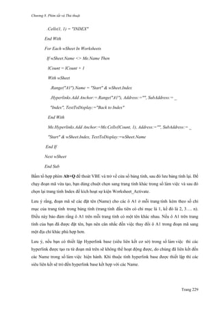 Chương 8. Phím tắt và Thủ thuật
Trang 229
.Cells(1, 1) = "INDEX"
End With
For Each wSheet In Worksheets
If wSheet.Name <> Me.Name Then
lCount = lCount + 1
With wSheet
.Range("A1").Name = "Start" & wSheet.Index
.Hyperlinks.Add Anchor:=.Range("A1"), Address:="", SubAddress:= _
"Index", TextToDisplay:="Back to Index"
End With
Me.Hyperlinks.Add Anchor:=Me.Cells(lCount, 1), Address:="", SubAddress:= _
"Start" & wSheet.Index, TextToDisplay:=wSheet.Name
End If
Next wSheet
End Sub
Bấm tổ hợp phím Alt+Q để thoát VBE và trở về cửa sổ bảng tính, sau đó lƣu bảng tính lại. Để
chạy đoạn mã vừa tạo, bạn dùng chuột chọn sang trang tính khác trong sổ làm viê ̣c và sau đó
chọn lại trang tính Index để kích hoạt sự kiện Worksheet_Activate.
Lƣu ý rằng, đoạn mã sẽ các đặt tên (Name) cho các ô A1 ở mỗi trang tính kèm theo số chỉ
mục của trang tính trong bảng tính (trang tính đầu tiên có chỉ mục là 1, kế đó là 2, 3…. n).
Điều này bảo đảm rằng ô A1 trên mỗi trang tính có một tên khác nhau. Nếu ô A1 trên trang
tính của bạn đã đƣợc đặt tên, bạn nên cân nhắc đến việc thay đổi ô A1 trong đoạn mã sang
một địa chỉ khác phù hợp hơn.
Lƣu ý, nếu bạn có thiết lập Hyperlink base (siêu liên kết cơ sở) trong sổ làm viê ̣c thì các
hyperlink đƣợc tạo ra từ đoạn mã trên sẽ không thể hoạt động đƣợc, do chúng đã liên kết đến
các Name trong sổ làm viê ̣c hiện hành. Khi thuộc tính hyperlink base đƣợc thiết lập thì các
siêu liên kết sẽ trỏ đến hyperlink base kết hợp với các Name.
 