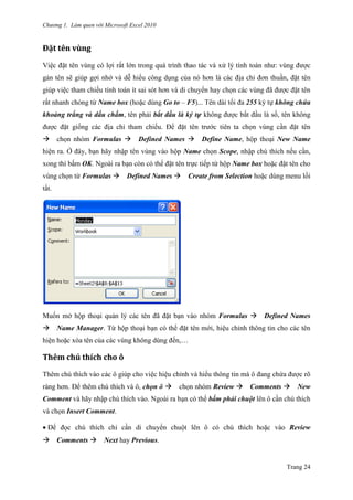 Chương 1. Làm quen với Microsoft Excel 2010
Trang 24
Đặt tên vùng
Việc đặt tên vùng có lợi rất lớn trong quá trình thao tác và xử lý tính toán nhƣ: vùng đƣợc
gán tên sẽ giúp gợi nhớ và dễ hiểu công dụng của nó hơn là các địa chỉ đơn thuần, đặt tên
giúp việc tham chiếu tính toán ít sai sót hơn và di chuyển hay chọn các vùng đã đƣợc đặt tên
rất nhanh chóng từ Name box (hoặc dùng Go to – F5)... Tên dài tối đa 255 ký tự không chứa
khoảng trắng và dấu chấm, tên phải bắt đầu là ký tự không đƣợc bắt đầu là số, tên không
đƣợc đặt giống các địa chỉ tham chiếu. Để đặt tên trƣớc tiên ta chọn vùng cần đặt tên
chọn nhóm Formulas Defined Names Define Name, hộp thoại New Name
hiện ra. Ở đây, bạn hãy nhập tên vùng vào hộp Name chọn Scope, nhập chú thích nếu cần,
xong thì bấm OK. Ngoài ra bạn còn có thể đặt tên trực tiếp từ hộp Name box hoặc đặt tên cho
vùng chọn từ Formulas Defined Names Create from Selection hoặc dùng menu lối
tắt.
Muốn mở hộp thoại quản lý các tên đã đặt bạn vào nhóm Formulas Defined Names
Name Manager. Từ hộp thoại bạn có thể đặt tên mới, hiệu chỉnh thông tin cho các tên
hiện hoặc xóa tên của các vùng không dùng đến,…
Thêm chú thích cho ô
Thêm chú thích vào các ô giúp cho việc hiệu chỉnh và hiểu thông tin mà ô đang chứa đƣợc rõ
ràng hơn. Để thêm chú thích và ô, chọn ô chọn nhóm Review Comments New
Comment và hãy nhập chú thích vào. Ngoài ra bạn có thể bấm phải chuột lên ô cần chú thích
và chọn Insert Comment.
Để đọc chú thích chỉ cần di chuyển chuột lên ô có chú thích hoặc vào Review
Comments Next hay Previous.
 
