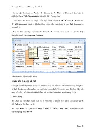 Chương 1. Làm quen với Microsoft Excel 2010
Trang 25
Để ẩn/ hiện chú thích vào Review Comments Show All Comments (ẩn/ hiện tất
cả) hoặc Show/ Hide Comment (ẩn/ hiện chú thích ô đang chọn).
Hiệu chỉnh chú thích vào chọn ô cần hiệu chỉnh chú thích Review Comments
Edit Comment. Ngoài ra để nhanh bạn có thể bấm phải chuột và chọn Edit Comment từ
menu lối tắt.
Xóa chú thích vào chọn ô cần xóa chú thích Review Comments Delete. Hoặc
bấm phải chuột và chọn Delete Comment.
Minh họa cho hiện các chú thích
Chèn, xóa ô, dòng và cột
Chúng ta có thể chèn thêm các ô vào bên trái hoặc bên trên của ô hiện hành trong trang tính
và dịch chuyển các ô đang chọn qua phải hoặc xuống dƣới. Tƣơng tự, ta có thể chèn thêm các
dòng bên trên, chèn thêm các cột vào bên trái và có thể xóa đi các ô, các dòng và cột.
Chèn ô trống
B1. Chọn các ô mà bạn muốn chèn các ô trống vào đó (muốn chọn các ô không liên tục thì
giữ Ctrl trong khi chọn các ô).
B2. Chọn Home chọn nhóm Cells Insert Insert Cells… B3. Chọn lựa chọn phù
hợp trong hộp thoại Insert
 