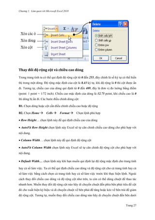 Chương 1. Làm quen với Microsoft Excel 2010
Trang 27
Thay đổi độ rộng cột và chiều cao dòng
Trong trang tính ta có thể qui định độ rộng cột từ 0 đến 255, đây chính là số ký tự có thể hiển
thị trong một dòng. Độ rộng mặc định của cột là 8.43 ký tự, khi độ rộng là 0 thì cột đƣợc ẩn
đi. Tƣơng tự, chiều cao của dòng qui định từ 0 đến 409, đây là đơn vị đo lƣờng bằng điểm
(point: 1 point = 1/72 inch). Chiều cao mặc định của dòng là 12.75 point, khi chiều cao là 0
thì dòng bị ẩn đi. Các bƣớc điều chỉnh dòng cột:
B1. Chọn dòng hoặc cột cần điều chỉnh chiều cao hoặc độ rộng
B2. Chọn Home Cells Format Chọn lệnh phù hợp
Row Height… chọn lệnh này để qui định chiều cao của dòng
AutoFit Row Height chọn lệnh này Excel sẽ tự căn chỉnh chiều cao dòng cho phù hợp với
nội dung.
Column Width… chọn lệnh này để qui định độ rộng cột
AutoFit Column Width chọn lệnh này Excel sẽ tự căn chỉnh độ rộng cột cho phù hợp với
nội dung.
Default Width… chọn lệnh này khi bạn muốn qui định lại độ rộng mặc định cho trang tính
hay cả sổ làm viê ̣c. Ta có thể qui định chiều cao dòng và độ rộng cột cho cả trang tính hay cả
sổ làm viê ̣c bằng cách chọn cả trang tính hay cả sổ làm viê ̣c trƣớc khi thực hiện lệnh. Ngoài
cách thay đổi chiều cao dòng và độ rộng cột nhƣ trên, ta còn có thể dùng chuột để thao tác
nhanh hơn. Muốn thay đổi độ rộng cột nào hãy di chuyển chuột đến phía bên phải tiêu đề cột
đó cho xuất hiện ký hiệu và di chuyển chuột về bên phải để tăng hoặc kéo về bên trái để giảm
độ rộng cột. Tƣơng tự, muốn thay đổi chiều cao dòng nào hãy di chuyển chuột đến bên dƣới
 