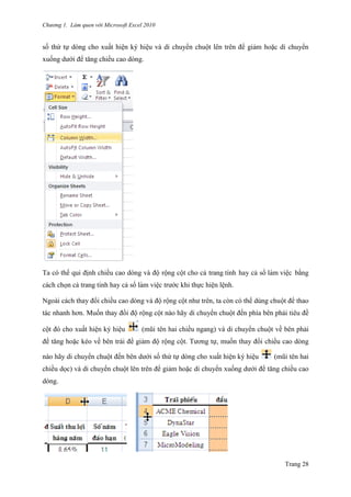 Chương 1. Làm quen với Microsoft Excel 2010
Trang 28
số thứ tự dòng cho xuất hiện ký hiệu và di chuyển chuột lên trên để giảm hoặc di chuyển
xuống dƣới để tăng chiều cao dòng.
Ta có thể qui định chiều cao dòng và độ rộng cột cho cả trang tính hay cả sổ làm viê ̣c bằng
cách chọn cả trang tính hay cả sổ làm viê ̣c trƣớc khi thực hiện lệnh.
Ngoài cách thay đổi chiều cao dòng và độ rộng cột nhƣ trên, ta còn có thể dùng chuột để thao
tác nhanh hơn. Muốn thay đổi độ rộng cột nào hãy di chuyển chuột đến phía bên phải tiêu đề
cột đó cho xuất hiện ký hiệu (mũi tên hai chiều ngang) và di chuyển chuột về bên phải
để tăng hoặc kéo về bên trái để giảm độ rộng cột. Tƣơng tự, muốn thay đổi chiều cao dòng
nào hãy di chuyển chuột đến bên dƣới số thứ tự dòng cho xuất hiện ký hiệu (mũi tên hai
chiều dọc) và di chuyển chuột lên trên để giảm hoặc di chuyển xuống dƣới để tăng chiều cao
dòng.
 