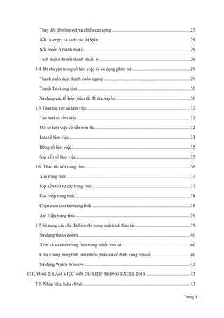 Trang 3
Thay đổi độ rộng cột và chiều cao dòng..................................................................... 27
Nối (Merge) và tách các ô (Split) ............................................................................... 29
Nối nhiều ô thành một ô.............................................................................................. 29
Tách một ô đã nối thành nhiều ô................................................................................. 29
1.4. Di chuyển trong sổ làm viê ̣c và sử dụng phím tắt ................................................... 29
Thanh cuốn dọc, thanh cuốn ngang ............................................................................ 29
Thanh Tab trang tính................................................................................................... 30
Sử dụng các tổ hợp phím tắt để di chuyển.................................................................. 30
1.5 Thao tác với sổ làm viê ̣c........................................................................................... 32
Tạo mới sổ làm viê ̣c.................................................................................................... 32
Mở sổ làm viê ̣c có sẵn trên đĩa ................................................................................... 32
Lƣu sổ làm viê ̣c........................................................................................................... 33
Đóng sổ làm viê ̣c ........................................................................................................ 35
Sắp xếp sổ làm viê ̣c..................................................................................................... 35
1.6. Thao tác với trang tính............................................................................................. 36
Xóa trang tính ............................................................................................................. 37
Sắp xếp thứ tự các trang tính ...................................................................................... 37
Sao chép trang tính...................................................................................................... 38
Chọn màu cho tab trang tính....................................................................................... 38
Ẩn/ Hiện trang tính ..................................................................................................... 39
1.7 Sử dụng các chế độ hiển thị trong quá trình thao tác ............................................... 39
Sử dụng thanh Zoom................................................................................................... 40
Xem và so sánh trang tính trong nhiều cửa sổ............................................................ 40
Chia khung bảng tính làm nhiều phần và cố định vùng tiêu đề.................................. 40
Sử dụng Watch Window............................................................................................. 42
CHƢƠNG 2: LÀM VIỆC VỚI DỮ LIỆU TRONG EXCEL 2010....................................... 43
2.1. Nhập liệu, hiệu chỉnh............................................................................................... 43
 