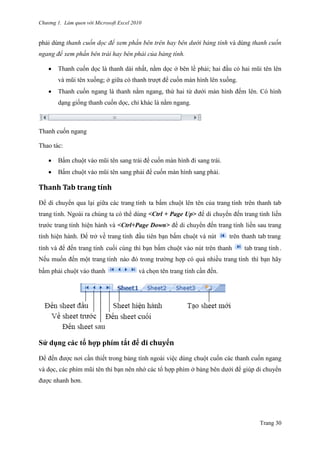 Chương 1. Làm quen với Microsoft Excel 2010
Trang 30
phải dùng thanh cuốn dọc để xem phần bên trên hay bên dưới bảng tính và dùng thanh cuốn
ngang để xem phần bên trái hay bên phải của bảng tính.
 Thanh cuốn dọc là thanh dài nhất, nằm dọc ở bên lề phải; hai đầu có hai mũi tên lên
và mũi tên xuống; ở giữa có thanh trƣợt để cuốn màn hình lên xuống.
 Thanh cuốn ngang là thanh nằm ngang, thứ hai từ dƣới màn hình đếm lên. Có hình
dạng giống thanh cuốn dọc, chỉ khác là nằm ngang.
Thanh cuốn ngang
Thao tác:
 Bấm chuột vào mũi tên sang trái để cuốn màn hình đi sang trái.
 Bấm chuột vào mũi tên sang phải để cuốn màn hình sang phải.
Thanh Tăb trăng tính
Để di chuyển qua lại giữa các trang tính ta bấm chuột lên tên của trang tính trên thanh tab
trang tính. Ngoài ra chúng ta có thể dùng <Ctrl + Page Up> để di chuyển đến trang tính liền
trƣớc trang tính hiện hành và <Ctrl+Page Down> để di chuyển đến trang tính liền sau trang
tính hiện hành. Để trở về trang tính đầu tiên bạn bấm chuột và nút trên thanh tab trang
tính và để đến trang tính cuối cùng thì bạn bấm chuột vào nút trên thanh tab trang tính .
Nếu muốn đến một trang tính nào đó trong trƣờng hợp có quá nhiều trang tính thì bạn hãy
bấm phải chuột vào thanh và chọn tên trang tính cần đến.
Sử dụng các tổ hợp phím tắt để di chuyển
Để đến đƣợc nơi cần thiết trong bảng tính ngoài việc dùng chuột cuốn các thanh cuốn ngang
và dọc, các phím mũi tên thì bạn nên nhớ các tổ hợp phím ở bảng bên dƣới để giúp di chuyển
đƣợc nhanh hơn.
 