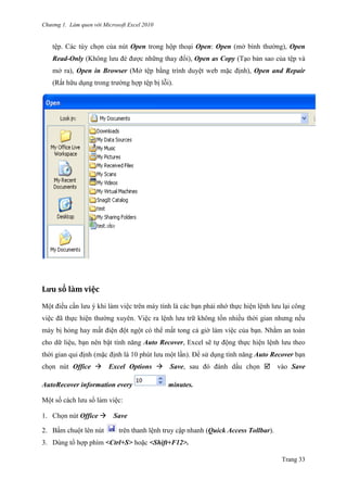 Chương 1. Làm quen với Microsoft Excel 2010
Trang 33
tê ̣p. Các tùy chọn của nút Open trong hộp thoại Open: Open (mở bình thƣờng), Open
Read-Only (Không lƣu đè đƣợc những thay đổi), Open as Copy (Tạo bản sao của tê ̣p và
mở ra), Open in Browser (Mở tê ̣p bằng trình duyệt web mặc định), Open and Repair
(Rất hữu dụng trong trƣờng hợp tê ̣p bị lỗi).
Lưu sỏ lằm viẹc
Một điều cần lƣu ý khi làm việc trên máy tính là các bạn phải nhớ thực hiện lệnh lƣu lại công
việc đã thực hiện thƣờng xuyên. Việc ra lệnh lƣu trữ không tốn nhiều thời gian nhƣng nếu
máy bị hỏng hay mất điện đột ngột có thể mất tong cả giờ làm việc của bạn. Nhằm an toàn
cho dữ liệu, bạn nên bật tính năng Auto Recover, Excel sẽ tự động thực hiện lệnh lƣu theo
thời gian qui định (mặc định là 10 phút lƣu một lần). Để sử dụng tính năng Auto Recover bạn
chọn nút Office Excel Options Save, sau đó đánh dấu chọn vào Save
AutoRecover information every minutes.
Một số cách lƣu sổ làm viê ̣c:
1. Chọn nút Office Save
2. Bấm chuột lên nút trên thanh lệnh truy cập nhanh (Quick Access Tollbar).
3. Dùng tổ hợp phím <Ctrl+S> hoặc <Shift+F12>.
 