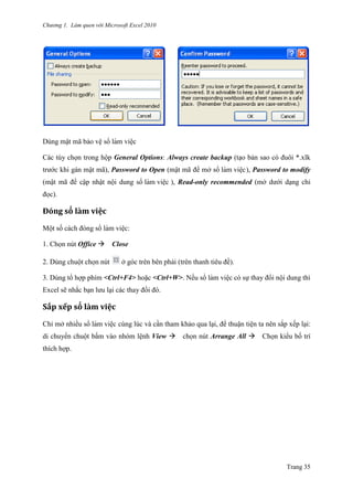 Chương 1. Làm quen với Microsoft Excel 2010
Trang 35
Dùng mật mã bảo vệ sổ làm viê ̣c
Các tùy chọn trong hộp General Options: Always create backup (tạo bản sao có đuôi *.xlk
trƣớc khi gán mật mã), Password to Open (mật mã để mở sổ làm viê ̣c), Password to modify
(mật mã để cập nhật nội dung sổ làm viê ̣c ), Read-only recommended (mở dƣới dạng chỉ
đọc).
Đóng sỏ lằm viẹc
Một số cách đóng sổ làm viê ̣c:
1. Chọn nút Office Close
2. Dùng chuột chọn nút ở góc trên bên phải (trên thanh tiêu đề).
3. Dùng tổ hợp phím <Ctrl+F4> hoặc <Ctrl+W>. Nếu sổ làm viê ̣c có sự thay đổi nội dung thì
Excel sẽ nhắc bạn lƣu lại các thay đổi đó.
Sắp xếp sỏ lằm viẹc
Chỉ mở nhiều sổ làm viê ̣c cùng lúc và cần tham khảo qua lại, để thuận tiện ta nên sắp xếp lại:
di chuyển chuột bấm vào nhóm lệnh View chọn nút Arrange All Chọn kiểu bố trí
thích hợp.
 