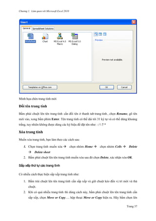 Chương 1. Làm quen với Microsoft Excel 2010
Trang 37
Minh họa chèn trang tính mới
Đổi tên trang tính
Bấm phải chuột lên tên trang tính cần đổi tên ở thanh tab trang tính , chọn Rename, gõ tên
mới vào, xong bấm phím Enter. Tên trang tính có thể dài tới 31 ký tự và có thể dùng khoảng
trắng, tuy nhiên không đƣợc dùng các ký hiệu để đặt tên nhƣ: : /  ? *
Xóă trăng tính
Muốn xóa trang tính, bạn làm theo các cách sau:
1. Chọn trang tính muốn xóa chọn nhóm Home chọn nhóm Cells Delete
Delete sheet
2. Bấm phải chuột lên tên trang tính muốn xóa sau đó chọn Delete, xác nhận xóa OK.
Sắp xếp thứ tự các trang tính
Có nhiều cách thực hiện sắp xếp trang tính nhƣ:
1. Bấm trái chuột lên tên trang tính cần sắp xếp và giữ chuột kéo đến vị trí mới và thả
chuột.
2. Khi có quá nhiều trang tính thì dùng cách này, bấm phải chuột lên tên trang tính cần
sắp xếp, chọn Move or Copy…. hộp thoại Move or Copy hiện ra. Hãy bấm chọn lên
 