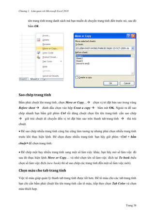 Chương 1. Làm quen với Microsoft Excel 2010
Trang 38
tên trang tính trong danh sách mà bạn muốn di chuyển trang tính đến trƣớc nó, sau đó
bấm OK.
Săo chép trăng tính
Bấm phải chuột lên trang tính, chọn Move or Copy…chọn vị trí đặt bản sao trong vùng
Before sheet đánh dấu chọn vào hộp Creat a copy bấm nút OK. Ngoài ra để sao
chép nhanh bạn bấm giữ phím Ctrl rồi dùng chuột chọn lên tên trang tính cần sao chép
giữ trái chuột di chuyển đến vị trí đặt bản sao trên thanh tab trang tính thả trái
chuột.
Để sao chép nhiều trang tính cùng lúc cũng làm tƣơng tự nhƣng phải chọn nhiều trang tính
trƣớc khi thực hiện lệnh. Để chọn đƣợc nhiều trang tính bạn hãy giữ phím <Ctrl + bấm
chuột> để chọn trang tính.
Để chép một hay nhiều trang tính sang một sổ làm viê ̣c khác, bạn hãy mở sổ làm viê ̣c đó
sau đó thực hiện lệnh Move or Copy… và nhớ chọn tên sổ làm viê ̣c đích tại To book (nếu
chọn sổ làm viê ̣c đích (new book) thì sẽ sao chép các trang tính đến một sổ làm viê ̣c mới).
Chọn màu cho tăb trăng tính
Việc tô màu giúp quản lý thanh tab trang tính đƣợc tốt hơn. Để tô màu cho các tab trang tính
bạn chỉ cần bấm phải chuột lên tên trang tính cần tô màu, tiếp theo chọn Tab Color và chọn
màu thích hợp.
 