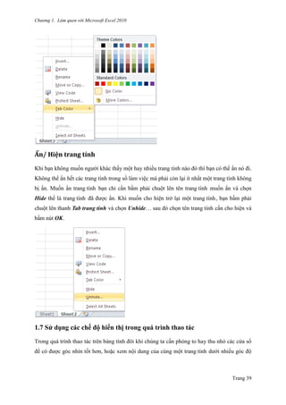 Chương 1. Làm quen với Microsoft Excel 2010
Trang 39
Ẩn/ Hiện trăng tính
Khi bạn không muốn ngƣới khác thấy một hay nhiều trang tính nào đó thì bạn có thể ẩn nó đi.
Không thể ẩn hết các trang tính trong sổ làm viê ̣c mà phải còn lại ít nhất một trang tính không
bị ẩn. Muốn ẩn trang tính bạn chỉ cần bấm phải chuột lên tên trang tính muốn ẩn và chọn
Hide thế là trang tính đã đƣợc ẩn. Khi muốn cho hiện trở lại một trang tính, bạn bấm phải
chuột lên thanh Tab trang tính và chọn Unhide… sau đó chọn tên trang tính cần cho hiện và
bấm nút OK.
1.7 Sử dụng các chế độ hiển thị trong quá trình thao tác
Trong quá trình thao tác trên bảng tính đôi khi chúng ta cần phóng to hay thu nhỏ các cửa sổ
để có đƣợc góc nhìn tốt hơn, hoặc xem nội dung của cùng một trang tính dƣới nhiều góc độ
 