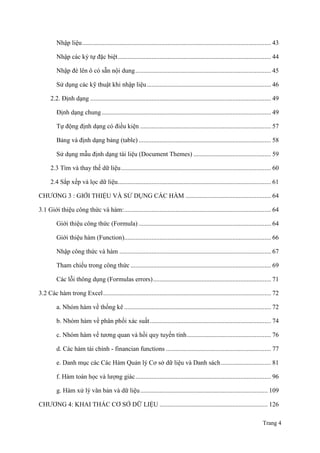 Trang 4
Nhập liệu..................................................................................................................... 43
Nhập các ký tự đặc biệt............................................................................................... 44
Nhập đè lên ô có sẵn nội dung.................................................................................... 45
Sử dụng các kỹ thuật khi nhập liệu............................................................................. 46
2.2. Định dạng ................................................................................................................ 49
Định dạng chung......................................................................................................... 49
Tự động định dạng có điều kiện ................................................................................. 57
Bảng và định dạng bảng (table) .................................................................................. 58
Sử dụng mẫu định dạng tài liệu (Document Themes) ................................................ 59
2.3 Tìm và thay thế dữ liệu............................................................................................. 60
2.4 Sắp xếp và lọc dữ liệu............................................................................................... 61
CHƢƠNG 3 : GIỚI THIỆU VÀ SỬ DỤNG CÁC HÀM ..................................................... 64
3.1 Giới thiệu công thức và hàm:........................................................................................... 64
Giới thiệu công thức (Formula) .................................................................................. 64
Giới thiệu hàm (Function)........................................................................................... 66
Nhập công thức và hàm .............................................................................................. 67
Tham chiếu trong công thức ....................................................................................... 69
Các lỗi thông dụng (Formulas errors)......................................................................... 71
3.2 Các hàm trong Excel........................................................................................................ 72
a. Nhóm hàm về thống kê ........................................................................................... 72
b. Nhóm hàm về phân phối xác suất........................................................................... 74
c. Nhóm hàm về tƣơng quan và hồi quy tuyến tính.................................................... 76
d. Các hàm tài chính - financian functions ................................................................. 77
e. Danh mục các Các Hàm Quản lý Cơ sở dữ liệu và Danh sách............................... 81
f. Hàm toán học và lƣợng giác.................................................................................... 96
g. Hàm xử lý văn bản và dữ liệu............................................................................... 109
CHƢƠNG 4: KHAI THÁC CƠ SỞ DỮ LIỆU ................................................................... 126
 