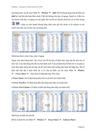 Chương 1. Làm quen với Microsoft Excel 2010
Trang 41
trên bảng tính, sau đó chọn View Window Split. Để bỏ khung bảng tính thì bấm nút
Split lại một lần nữa hoặc bấm chuột 2 lần lên đƣờng chia dọc và ngang. Ngoài ra, ở đầu của
các thanh cuốn dọc và ngang có một ngấn nhỏ mà khi di chuyển chuột lên sẽ có biểu tƣợng
(công cụ chia nhanh khung bảng tính), bạn giữ trái chuột và di chuyển ra nơi
muốn chia trên cửa sổ làm việc của bảng tính.
Minh họa chia 4, chia 2 dọc, chia 2 ngang
Ngoài việc chia khung làm việc, Excel còn hỗ trợ bạn cố định một vùng nào đó trên cửa sổ
làm việc ví dụ nhƣ dòng tiêu đề của một danh sách. Việc cố định này rất hữu ích vì nó giúp ta
luôn thấy đƣợc dòng tiêu đề mặc dù đã cuốn màn hình xuống phía dƣới để nhập liệu. Để cố
định bạn hãy đặt ô hiện hành tại vị trí cần cố định, sau đó chọn View Window
Freeze Panes chọn kiểu cố định phù hợp. Nếu chọn:
Freeze Panes: Sẽ cố định dòng phía trên và cột bên trái ô hiện hành
Freeze Top Row: Cố định dòng đầu tiên đang nhìn thấy của danh sách
Freeze First Column: Cố định cột đầu tiên đang nhìn thấy của danh sách
Minh họa cố định các tiêu đề
Để bỏ cố định thì vào View Window Freeze Panes Unfreeze Panes
 