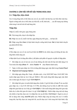 Chương 2. Làm việc với dữ liệu trong Excel 2010
Trang 43
CHƯƠNG 2: LÀM VIỆC VỚI DỮ LIỆU TRONG EXCEL 2010
2.1. Nhập liệu, hiệu chỉnh
Các ô trong bảng tính có thể chứa các con số, các chuỗi văn bản hay các biểu thức toán học.
Ngoài ra bảng tính còn có thể chứa các biểu đồ, sơ đồ, hình ảnh, … các đối tƣợng này không
chứa trong ô mà nổi trên bề mặt bảng tính.
Nhập liệu
Nhập số, chuỗi, thời gian, ngày tháng năm
B1. Trên trang tính, chọn ô cần nhập liệu
B2. Nhập vào con số, chuỗi văn bản, ngày tháng hay thời gian,… mà bạn cần
B3. Nhập xong bấm Enter (ô hiện hành chuyển xuống dƣới) hoặc Tab (ô hiện hành chuyển
qua phải) để kết thúc.
Lưu ý:
Nếu nhập các con số vào mà Excel hiển thị ##### là do chiều rộng cột không đủ bạn cần
tăng thêm chiều rộng cột.
Mặc định Excel sẽ dùng dấu chấm (.) để phân cách phần số nguyên và phần số thập phân.
Khi nhập các con số mà các con số này không cần tính toán thì bạn nên định dạng ô là
Text trƣớc khi nhập (Home nhóm Number chọn Text từ danh sách).
Ngày và thời gian nhập vào ô thì nó dùng định dạng ngày mặc định trong Control Panel
Regional and Language Options.
Khi nhập ngày dùng dấu / hoặc - để phân cách, ví dụ 10/05/2007 hoặc 10-05-2007. Khi
muốn nhập ngày hiện tại vào ô hãy gõ <Ctrl+;>. Khi muốn dùng định dạng ngày mặc định
cho ô chứa ngày thì chọn ô và gõ <Ctrl+Shift+#>.
Khi nhập thời gian và muốn định dạng theo chuẩn 12 giờ thì thêm A hoặc P vào sau thời
gian nhập vào, ví dụ 8:30 AM hoặc 4:15 PM, nếu không Excel tự hiểu là AM. Khi muốn
nhập thời gian hiện tại vào ô hãy gõ <Ctrl+Shift+;>. Khi muốn dùng định dạng thời gian mặc
định cho ô chứa thời gian thì chọn ô và gõ <Ctrl+Shift+@>. Muốn nhập cùng một nội dung
cho nhiều ô, bạn hãy chọn các ô và nhập liệu vào sau đó bấm <Ctrl+Enter>. Ngoài ra còn có
thể sử dụng chức năng AutoFill (phần sau). Muốn nhập cùng nội dung trên các ô ở nhiều
trang tính, bạn hãy chọn các trang tính đó, sau đó chọn các ô trên trang tính hiện hành, tiếp
 