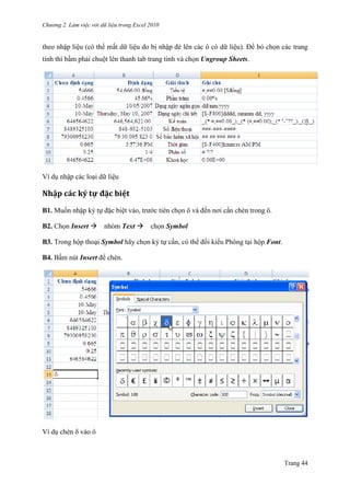 Chương 2. Làm việc với dữ liệu trong Excel 2010
Trang 44
theo nhập liệu (có thể mất dữ liệu do bị nhập đè lên các ô có dữ liệu). Để bỏ chọn các trang
tính thì bấm phải chuột lên thanh tab trang tính và chọn Ungroup Sheets.
Ví dụ nhập các loại dữ liệu
Nhập các ký tự đặc biệt
B1. Muốn nhập ký tự đặc biệt vào, trƣớc tiên chọn ô và đến nơi cần chèn trong ô.
B2. Chọn Insert nhóm Text chọn Symbol
B3. Trong hộp thoại Symbol hãy chọn ký tự cần, có thể đổi kiểu Phông tại hộp Font.
B4. Bấm nút Insert để chèn.
Ví dụ chèn vào ô
 