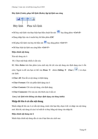 Chương 2. Làm việc với dữ liệu trong Excel 2010
Trang 45
Hủy lệnh (Undo), phục hồi lệnh (Redo), lặp lại lệnh sau cùng
Để hủy một lệnh vừa thực hiện bạn bấm chuột lên nút hay dùng phím <Ctrl+Z>
Đang nhập liệu vào ô muốn hủy thì bấm phím ESC
Để phục hồi lệnh vừa hủy thì bấm nút hay dùng phím <Ctrl+Y>
Để thực hiện lại lệnh sau cùng bấm <Ctrl+Y>
Hiệu chỉnh nội dung
Xóa nội dung các ô
B1. Chọn một hoặc nhiều ô cần xóa
B2. Bấm Delete trên bàn phím (xóa cách này thì chỉ xóa nội dung các định dạng của ô vẫn
còn). Ngoài ra để xóa bạn có thể vào Home nhóm Editing Clear ( ) và chọn
các lệnh:
Clear All: Xóa tất cả nội dung và định dạng
Clear Formats: Chỉ xóa phần định dạng của ô
Clear Contents: Chỉ xóa nội dung, còn định dạng
Clear Comments: Chỉ xóa các chú thích của ô nếu có
Lưu ý các lệnh trên không xóa được định dạng của bảng (table)
Nhập đè lên ô có sẵn nội dung
Muốn nhập đè lên các ô có sẵn nội dung, trƣớc tiên bạn hãy chọn ô đó và nhập vào nội dung
mới. Khi đó, nội dung cũ của ô sẽ mất đi và thay bằng nội dung vừa nhập đè.
Hiệu chỉnh nội dung các ô
Muốn hiệu chỉnh nội dung sẵn có của ô bạn làm các cách sau:
 