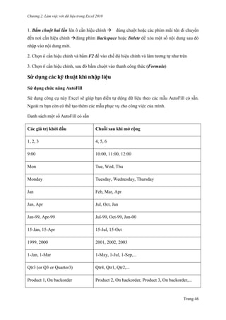 Chương 2. Làm việc với dữ liệu trong Excel 2010
Trang 46
1. Bấm chuột hai lần lên ô cần hiệu chỉnh dùng chuột hoặc các phím mũi tên di chuyển
đến nơi cần hiệu chỉnh dùng phím Backspace hoặc Delete để xóa một số nội dung sau đó
nhập vào nội dung mới.
2. Chọn ô cần hiệu chỉnh và bấm F2 để vào chế độ hiệu chỉnh và làm tƣơng tự nhƣ trên
3. Chọn ô cần hiệu chỉnh, sau đó bấm chuột vào thanh công thức (Formula)
Sử dụng các kỹ thuật khi nhập liệu
Sử dụng chức năng AutoFill
Sử dụng công cụ này Excel sẽ giúp bạn điền tự động dữ liệu theo các mẫu AutoFill có sẵn.
Ngoài ra bạn còn có thể tạo thêm các mẫu phục vụ cho công việc của mình.
Danh sách một số AutoFill có sẵn
Các giá trị khởi đầu Chuỗi sau khi mở rộng
1, 2, 3 4, 5, 6
9:00 10:00, 11:00, 12:00
Mon Tue, Wed, Thu
Monday Tuesday, Wednesday, Thursday
Jan Feb, Mar, Apr
Jan, Apr Jul, Oct, Jan
Jan-99, Apr-99 Jul-99, Oct-99, Jan-00
15-Jan, 15-Apr 15-Jul, 15-Oct
1999, 2000 2001, 2002, 2003
1-Jan, 1-Mar 1-May, 1-Jul, 1-Sep,...
Qtr3 (or Q3 or Quarter3) Qtr4, Qtr1, Qtr2,...
Product 1, On backorder Product 2, On backorder, Product 3, On backorder,...
 