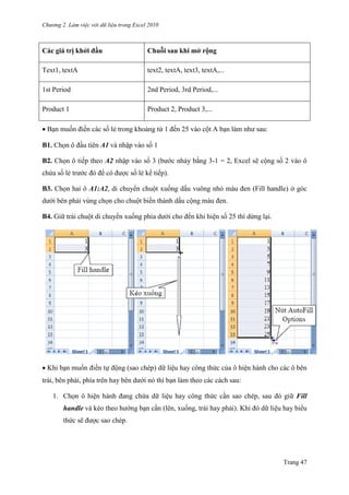 Chương 2. Làm việc với dữ liệu trong Excel 2010
Trang 47
Các giá trị khởi đầu Chuỗi sau khi mở rộng
Text1, textA text2, textA, text3, textA,...
1st Period 2nd Period, 3rd Period,...
Product 1 Product 2, Product 3,...
Bạn muốn điền các số lẻ trong khoảng từ 1 đến 25 vào cột A bạn làm nhƣ sau:
B1. Chọn ô đầu tiên A1 và nhập vào số 1
B2. Chọn ô tiếp theo A2 nhập vào số 3 (bƣớc nhảy bằng 3-1 = 2, Excel sẽ cộng số 2 vào ô
chứa số lẻ trƣớc đó để có đƣợc số lẻ kế tiếp).
B3. Chọn hai ô A1:A2, di chuyển chuột xuống dấu vuông nhỏ màu đen (Fill handle) ở góc
dƣới bên phải vùng chọn cho chuột biến thành dấu cộng màu đen.
B4. Giữ trái chuột di chuyển xuống phía dƣới cho đến khi hiện số 25 thì dừng lại.
Khi bạn muốn điền tự động (sao chép) dữ liệu hay công thức của ô hiện hành cho các ô bên
trái, bên phải, phía trên hay bên dƣới nó thì bạn làm theo các cách sau:
1. Chọn ô hiện hành đang chứa dữ liệu hay công thức cần sao chép, sau đó giữ Fill
handle và kéo theo hƣớng bạn cần (lên, xuống, trái hay phải). Khi đó dữ liệu hay biểu
thức sẽ đƣợc sao chép.
 