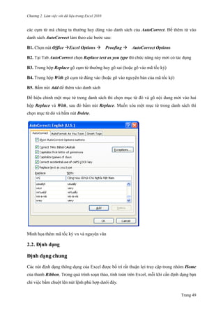 Chương 2. Làm việc với dữ liệu trong Excel 2010
Trang 49
các cụm từ mà chúng ta thƣờng hay dùng vào danh sách của AutoCorrect. Để thêm tử vào
danh sách AutoCorrect làm theo các bƣớc sau:
B1. Chọn nút Office Excel Options Proofing AutoCorrect Options
B2. Tại Tab AutoCorrect chọn Replace text as you type thì chức năng này mới có tác dụng
B3. Trong hộp Replace gõ cụm từ thƣờng hay gõ sai (hoặc gõ vào mã tốc ký)
B4. Trong hộp With gõ cụm từ đúng vào (hoặc gõ vào nguyên bản của mã tốc ký)
B5. Bấm nút Add để thêm vào danh sách
Ðể hiệu chỉnh một mục từ trong danh sách thì chọn mục từ đó và gõ nội dung mới vào hai
hộp Replace và With, sau đó bấm nút Replace. Muốn xóa một mục từ trong danh sách thì
chọn mục từ đó và bấm nút Delete.
Minh họa thêm mã tốc ký vn và nguyên văn
2.2. Định dạng
Định dạng chung
Các nút định dạng thông dụng của Excel đƣợc bố trí rất thuận lợi truy cập trong nhóm Home
của thanh Ribbon. Trong quá trình soạn thảo, tính toán trên Excel, mỗi khi cần định dạng bạn
chỉ việc bấm chuột lên nút lệnh phù hợp dƣới đây.
 
