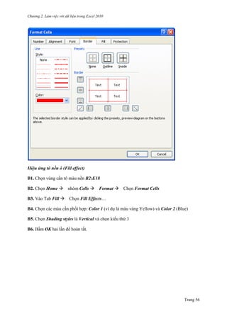 Chương 2. Làm việc với dữ liệu trong Excel 2010
Trang 56
Hiệu ứng tô nền ô (Fill effect)
B1. Chọn vùng cần tô màu nền B2:E18
B2. Chọn Home nhóm Cells Format Chọn Format Cells
B3. Vào Tab Fill Chọn Fill Effects…
B4. Chọn các màu cần phối hợp: Color 1 (ví dụ là màu vàng Yellow) và Color 2 (Blue)
B5. Chọn Shading styles là Vertical và chọn kiểu thứ 3
B6. Bấm OK hai lần để hoàn tất.
 